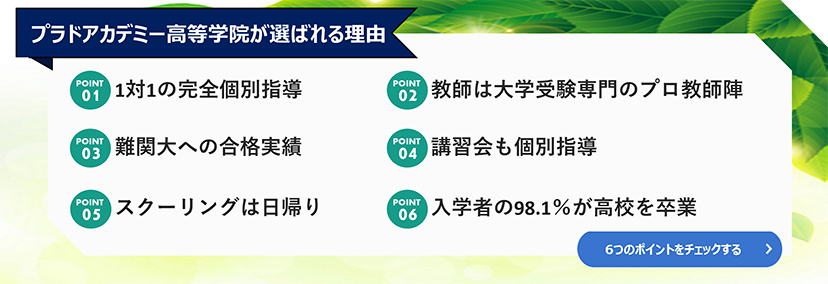 プラドアカデミー高等学院が選ばれる理由 1.1対1の完全個別指導 2.教師は大学受験専門のプロ教師陣 3.難関大への合格実績 4.講習会も個別指導 5.スクーリングは日帰り 6.入学者の98.1%が高校を卒業